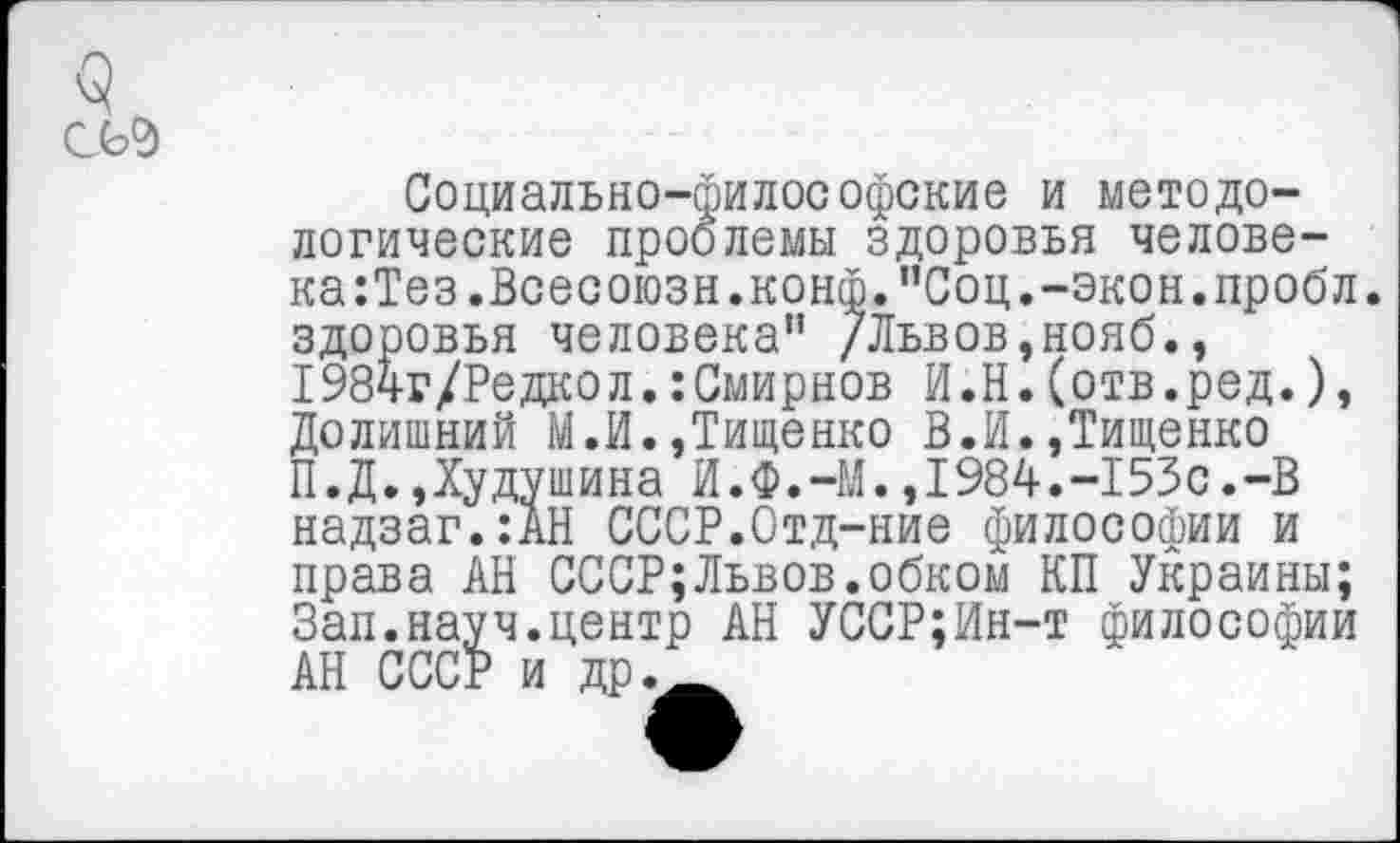 ﻿<5 сь°>
Социально-философские и методологические проблемы здоровья человека :Тез.Всесоюзн.конф. ”Соц.-экон, пробл. здоровья человека” /Львов,нояб., 1984г/Редкол.:Смирнов И.Н.(отв.ред.), Долишний М.И.,Тищенко В.И.,Тищенко П.Д.Дудушина И.Ф.-М.,1984.-153с.-В надзаг.:АН СССР.Отд-ние философии и права АН СССР;Львов.обком КП Украины; Зап.науч.центр АН УССР;Ин-т философии АН СССР и др._